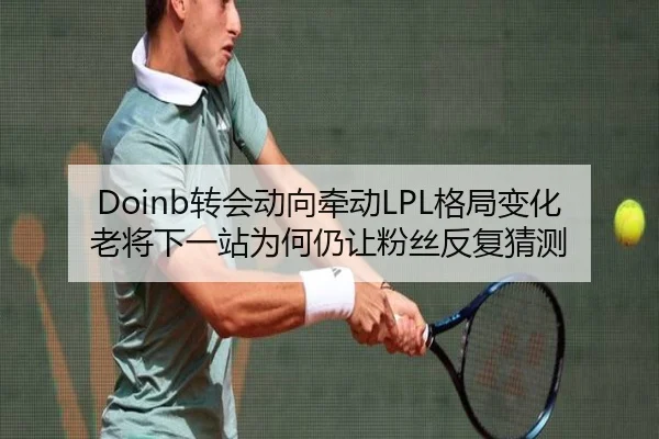 Doinb转会动向牵动LPL格局变化老将下一站为何仍让粉丝反复猜测
